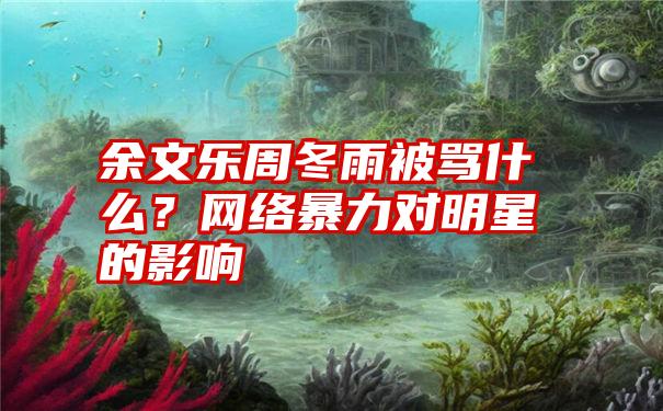 余文乐周冬雨被骂什么？网络暴力对明星的影响