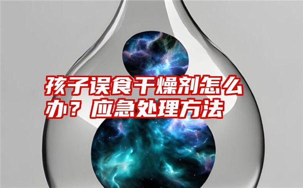 孩子误食干燥剂怎么办？应急处理方法