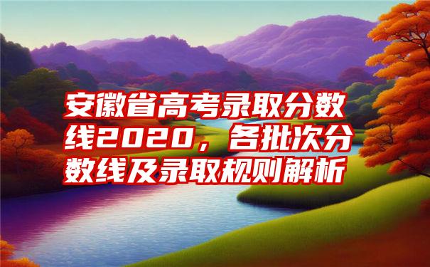 安徽省高考录取分数线2020，各批次分数线及录取规则解析