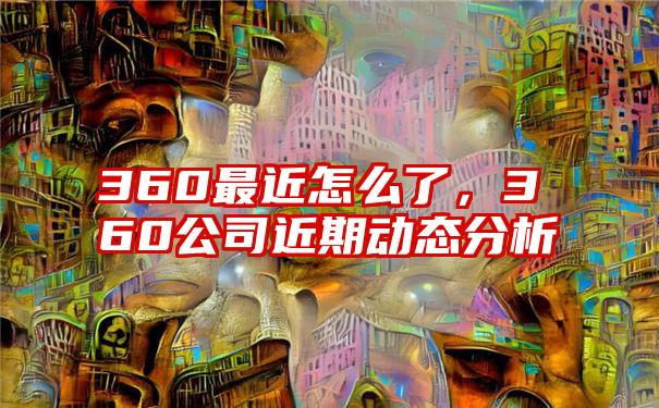 360最近怎么了，360公司近期动态分析