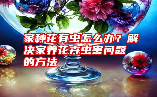 家种花有虫怎么办？解决家养花卉虫害问题的方法