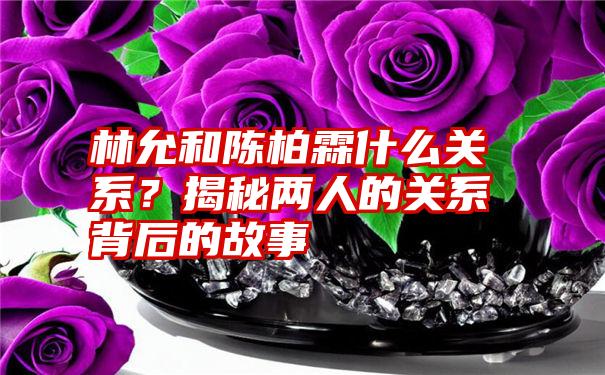 林允和陈柏霖什么关系？揭秘两人的关系背后的故事