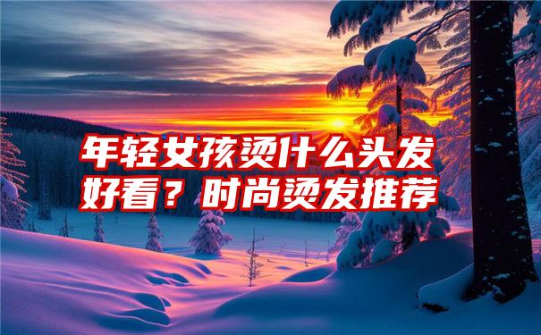 年轻女孩烫什么头发好看？时尚烫发推荐