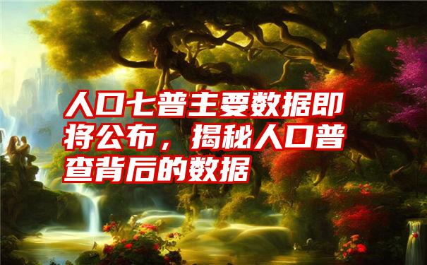 人口七普主要数据即将公布,揭秘人口普查背后的数据