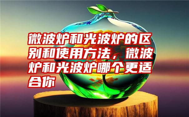 微波炉和光波炉的区别和使用方法，微波炉和光波炉哪个更适合你