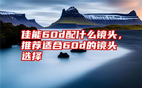 佳能60d配什么镜头，推荐适合60d的镜头选择