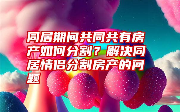 同居期间共同共有房产如何分割?解决同居情侣分割房产的问题