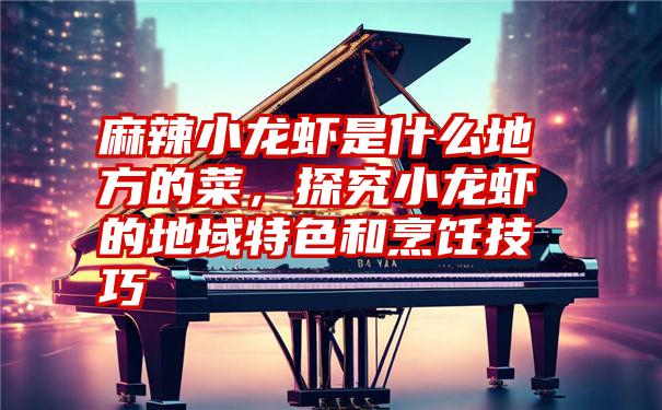 麻辣小龙虾是什么地方的菜,探究小龙虾的地域特色和烹饪技巧