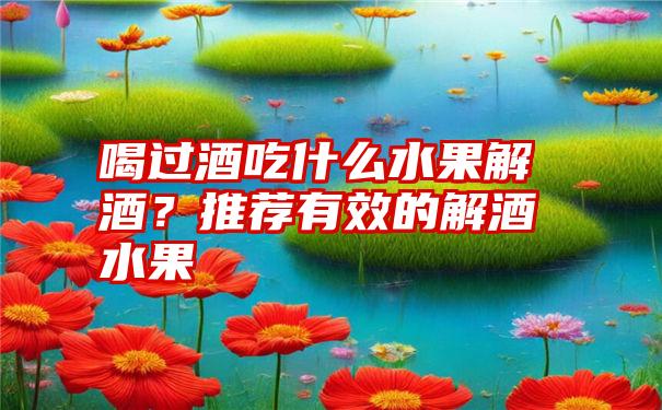 喝过酒吃什么水果解酒?推荐有效的解酒水果