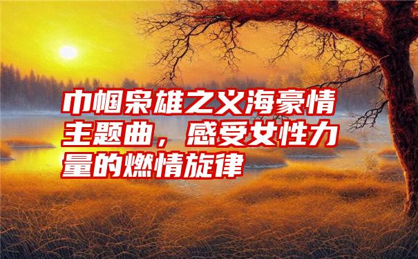 巾帼枭雄之义海豪情主题曲，感受女性力量的燃情旋律