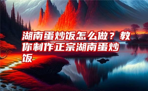 湖南蛋炒饭怎么做？教你制作正宗湖南蛋炒饭