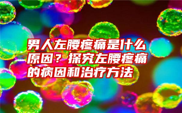 男人左腰疼痛是什么原因？探究左腰疼痛的病因和治疗方法
