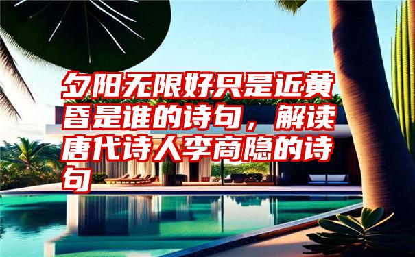 夕阳无限好只是近黄昏是谁的诗句,解读唐代诗人李商隐的诗句