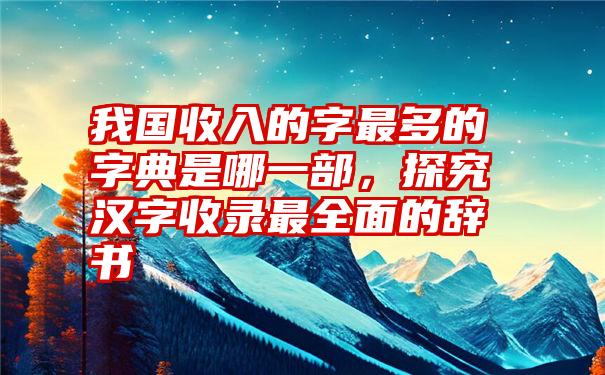 我国收入的字最多的字典是哪一部，探究汉字收录最全面的辞书