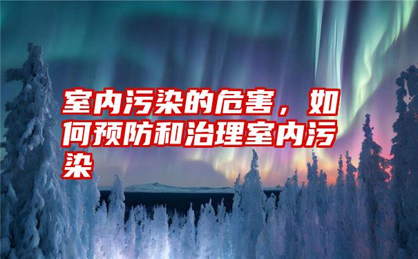 室内污染的危害，如何预防和治理室内污染