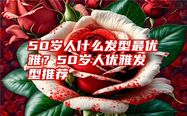 50岁人什么发型最优雅？50岁人优雅发型推荐