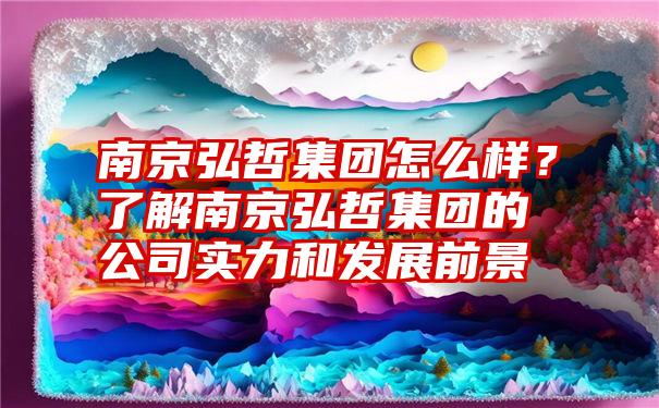 南京弘哲集团怎么样？了解南京弘哲集团的公司实力和发展前景