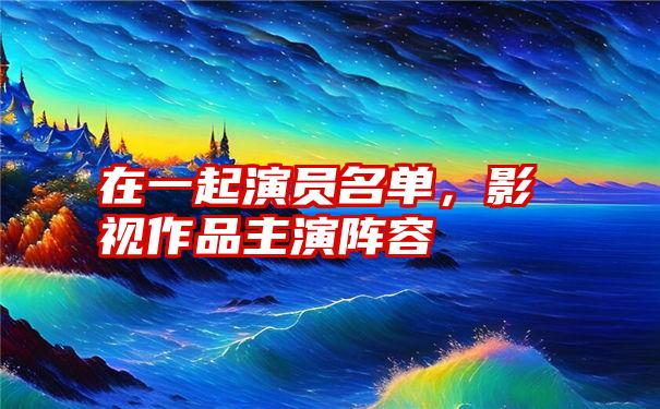 在一起演员名单，影视作品主演阵容