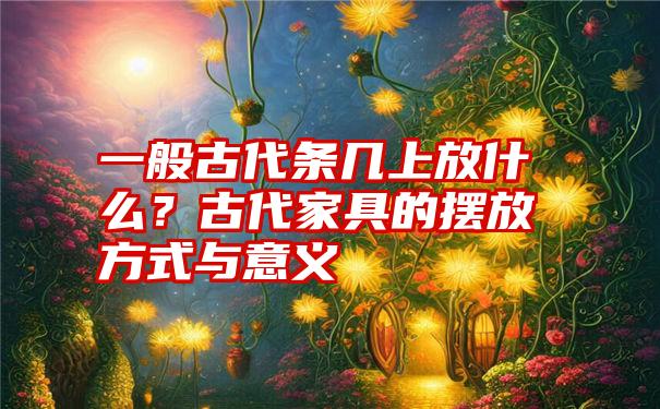 一般古代条几上放什么？古代家具的摆放方式与意义