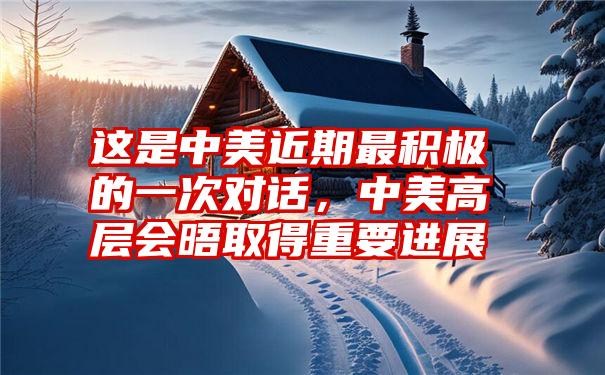 这是中美近期最积极的一次对话,中美高层会晤取得重要进展
