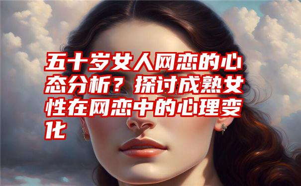 五十岁女人网恋的心态分析？探讨成熟女性在网恋中的心理变化