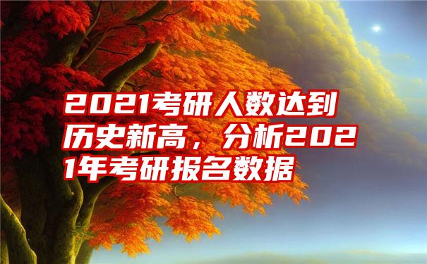 2021考研人数达到历史新高，分析2021年考研报名数据