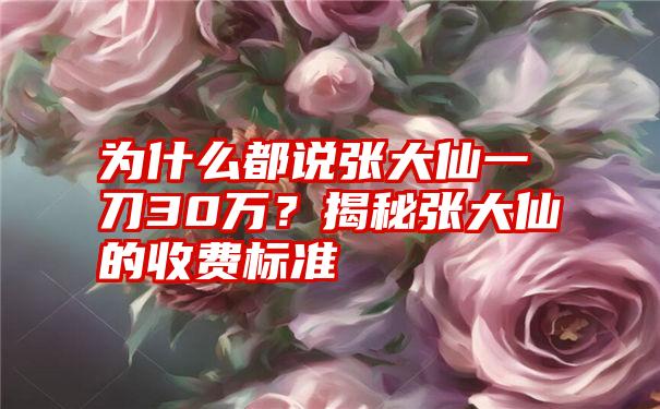 为什么都说张大仙一刀30万？揭秘张大仙的收费标准