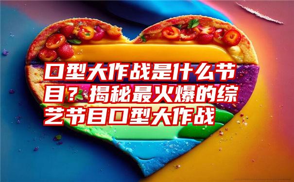 口型大作战是什么节目？揭秘最火爆的综艺节目口型大作战