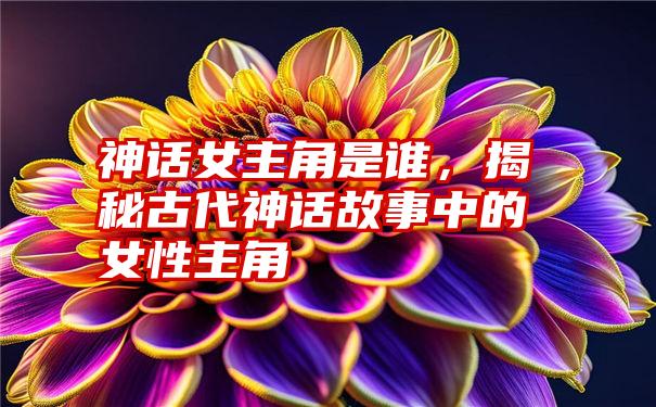 神话女主角是谁，揭秘古代神话故事中的女性主角