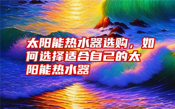 太阳能热水器选购，如何选择适合自己的太阳能热水器