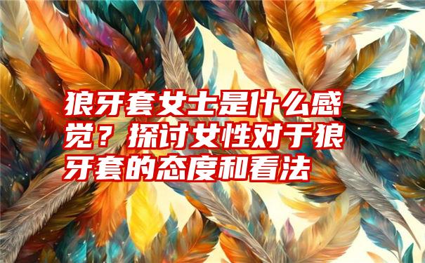 狼牙套女士是什么感觉？探讨女性对于狼牙套的态度和看法