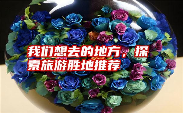 我们想去的地方，探索旅游胜地推荐