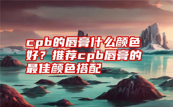 cpb的唇膏什么颜色好？推荐cpb唇膏的最佳颜色搭配