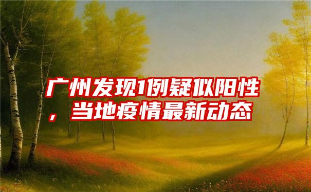 广州发现1例疑似阳性,当地疫情最新动态