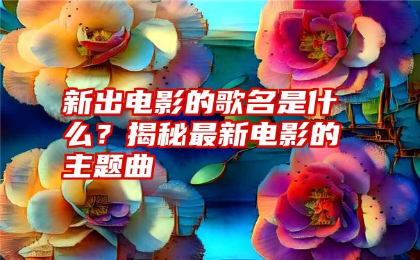 新出电影的歌名是什么？揭秘最新电影的主题曲