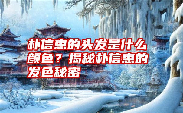 朴信惠的头发是什么颜色？揭秘朴信惠的发色秘密