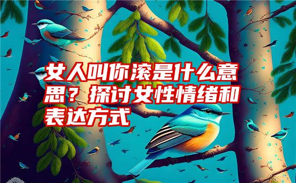 女人叫你滚是什么意思？探讨女性情绪和表达方式