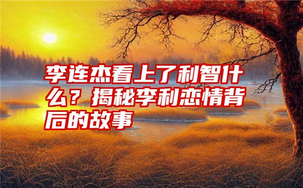 李连杰看上了利智什么？揭秘李利恋情背后的故事