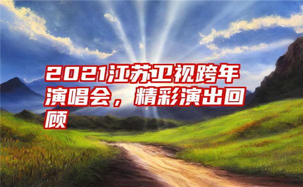 2021江苏卫视跨年演唱会，精彩演出回顾