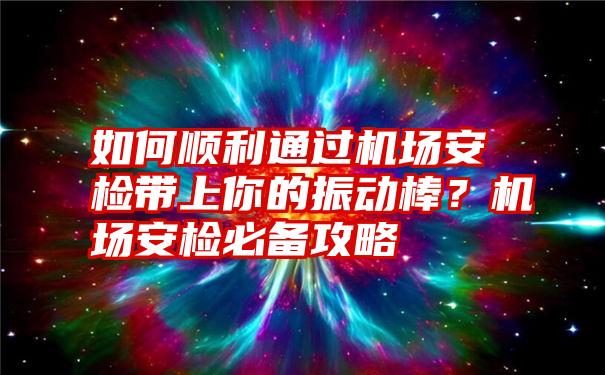 如何顺利通过机场安检带上你的振动棒？机场安检必备攻略