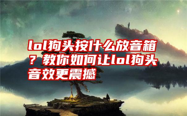 lol狗头按什么放音箱？教你如何让lol狗头音效更震撼