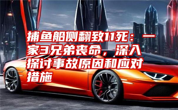 捕鱼船侧翻致11死：一家3兄弟丧命，深入探讨事故原因和应对措施