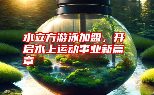 水立方游泳加盟，开启水上运动事业新篇章