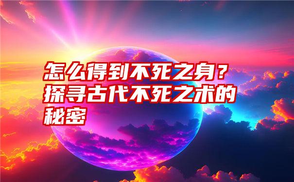 怎么得到不死之身？探寻古代不死之术的秘密