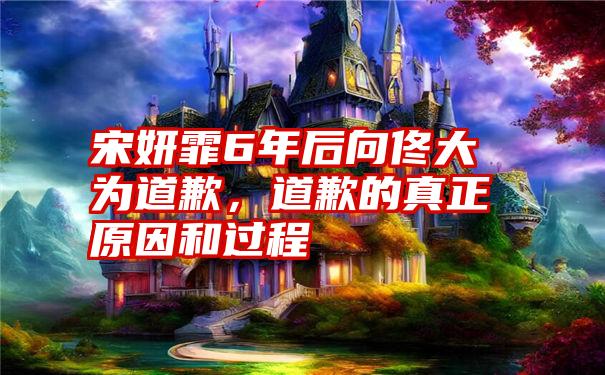 宋妍霏6年后向佟大为道歉,道歉的真正原因和过程