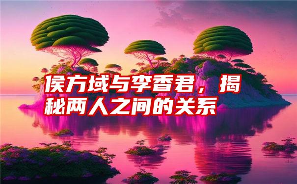 侯方域与李香君，揭秘两人之间的关系