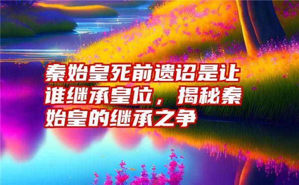 秦始皇死前遗诏是让谁继承皇位,揭秘秦始皇的继承之争