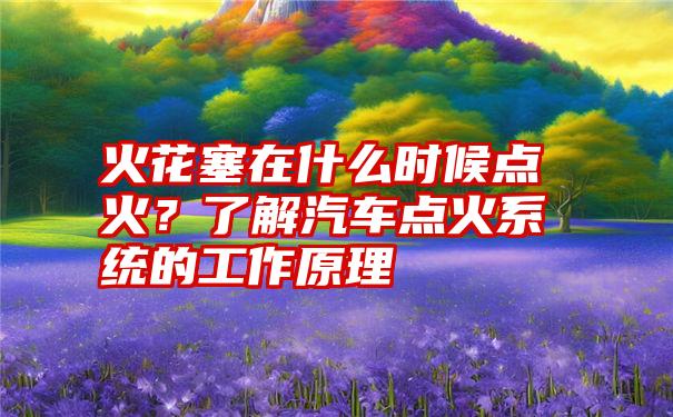 火花塞在什么时候点火？了解汽车点火系统的工作原理