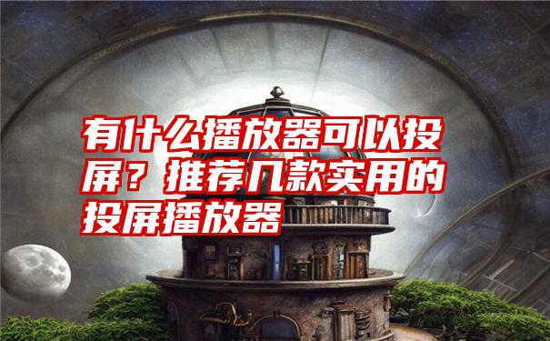 有什么播放器可以投屏？推荐几款实用的投屏播放器