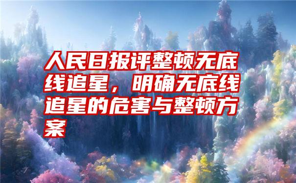 人民日报评整顿无底线追星,明确无底线追星的危害与整顿方案